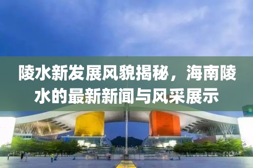 陵水新发展风貌揭秘，海南陵水的最新新闻与风采展示