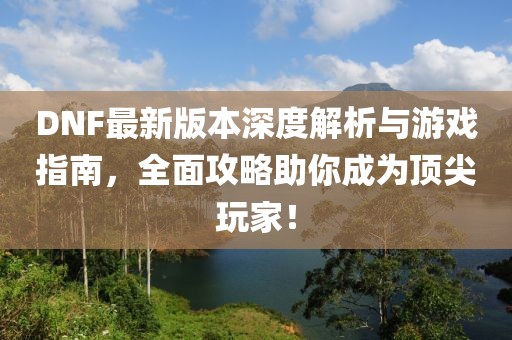 DNF最新版本深度解析与游戏指南，全面攻略助你成为顶尖玩家！