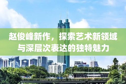 赵俊峰新作，探索艺术新领域与深层次表达的独特魅力