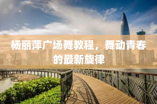 杨丽萍广场舞教程，舞动青春的最新旋律