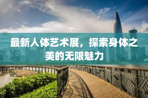 最新人体艺术展，探索身体之美的无限魅力