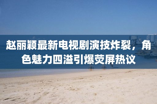 赵丽颖最新电视剧演技炸裂，角色魅力四溢引爆荧屏热议