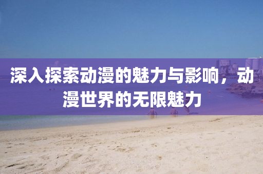 深入探索动漫的魅力与影响，动漫世界的无限魅力