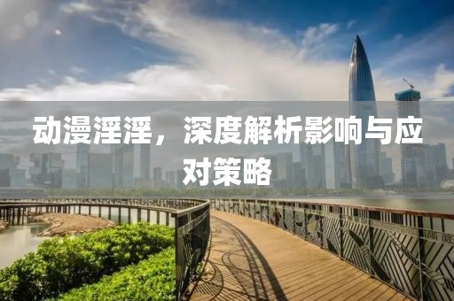 动漫淫淫，深度解析影响与应对策略
