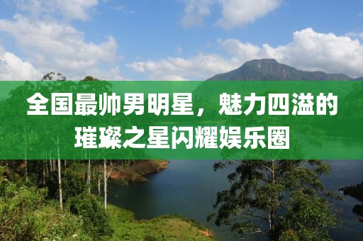 全国最帅男明星，魅力四溢的璀璨之星闪耀娱乐圈