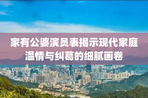 家有公婆演员表揭示现代家庭温情与纠葛的细腻画卷