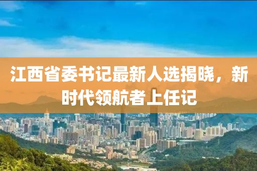 江西省委书记最新人选揭晓，新时代领航者上任记