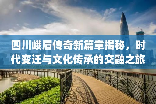 四川峨眉传奇新篇章揭秘，时代变迁与文化传承的交融之旅