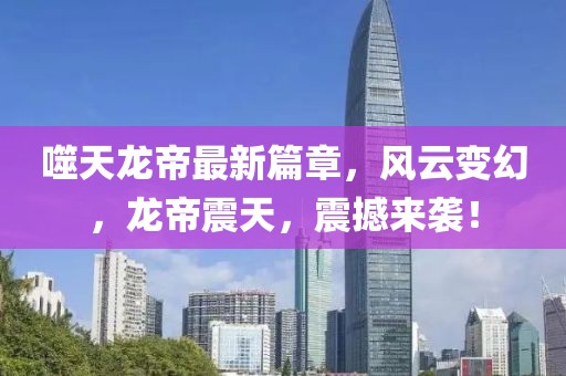 噬天龙帝最新篇章，风云变幻，龙帝震天，震撼来袭！