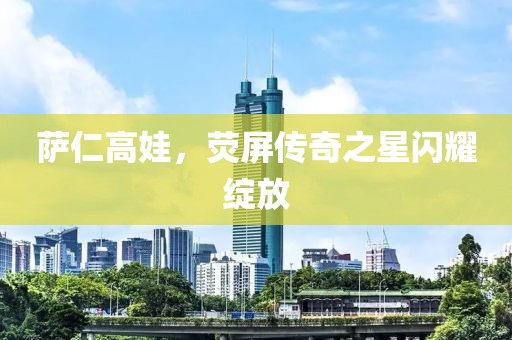 萨仁高娃，荧屏传奇之星闪耀绽放