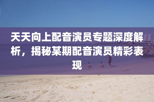 天天向上配音演员专题深度解析，揭秘某期配音演员精彩表现