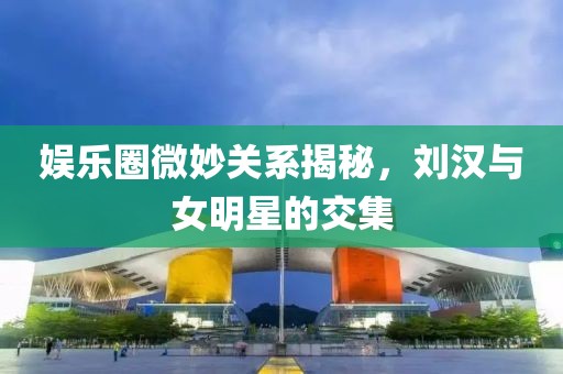 娱乐圈微妙关系揭秘，刘汉与女明星的交集