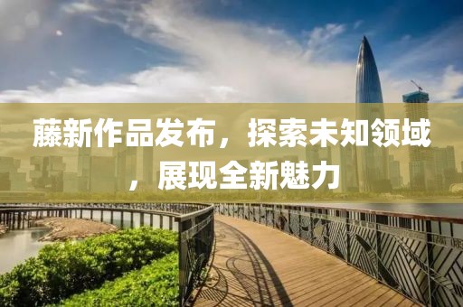 藤新作品发布，探索未知领域，展现全新魅力