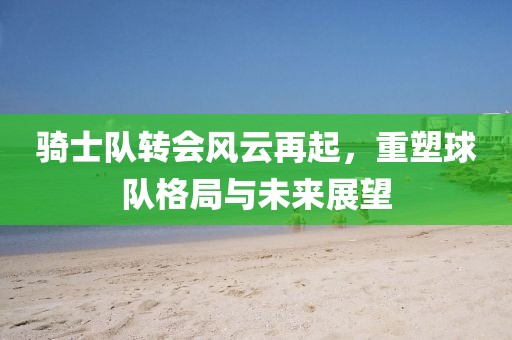 骑士队转会风云再起，重塑球队格局与未来展望