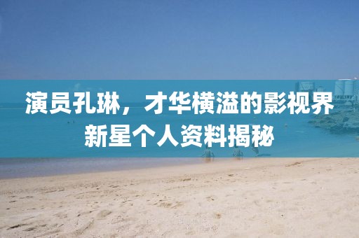 演员孔琳，才华横溢的影视界新星个人资料揭秘