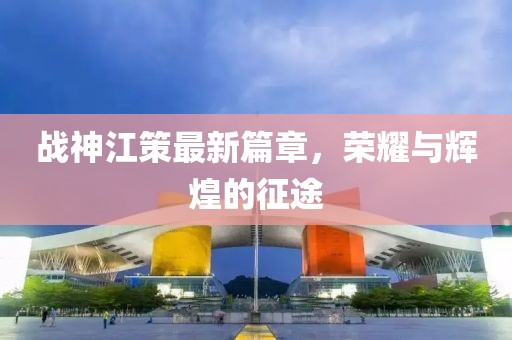 战神江策最新篇章，荣耀与辉煌的征途