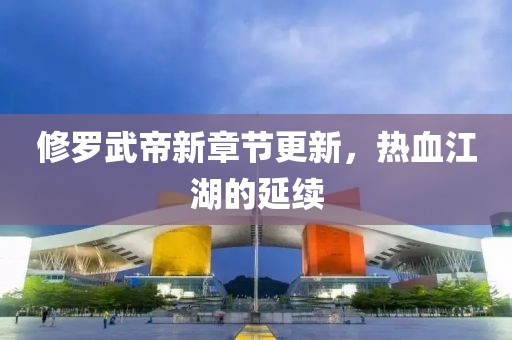修罗武帝新章节更新，热血江湖的延续