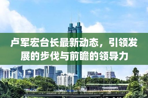 卢军宏台长最新动态，引领发展的步伐与前瞻的领导力