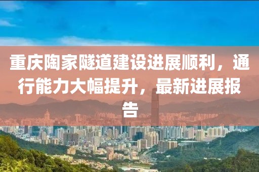 重庆陶家隧道建设进展顺利，通行能力大幅提升，最新进展报告