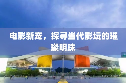 电影新宠，探寻当代影坛的璀璨明珠