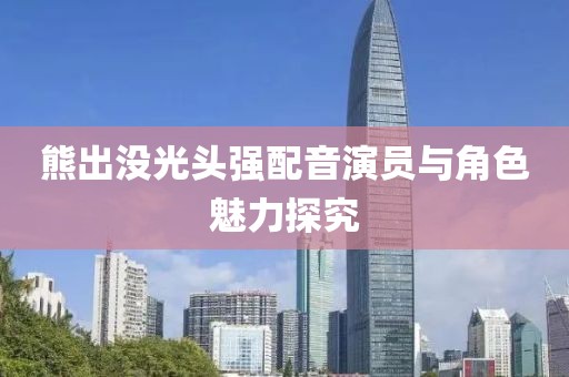 熊出没光头强配音演员与角色魅力探究