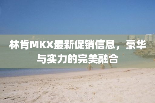 林肯MKX最新促销信息，豪华与实力的完美融合