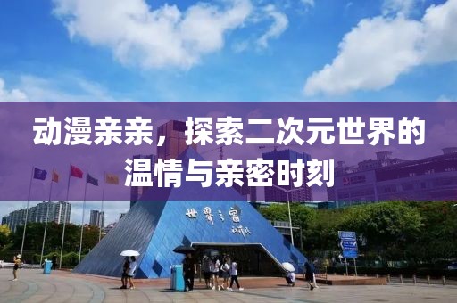动漫亲亲，探索二次元世界的温情与亲密时刻