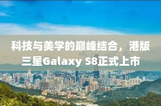 科技与美学的巅峰结合，港版三星Galaxy S8正式上市