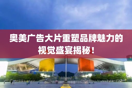 奥美广告大片重塑品牌魅力的视觉盛宴揭秘！