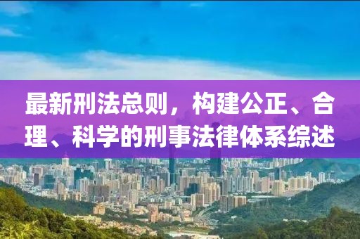 最新刑法总则，构建公正、合理、科学的刑事法律体系综述