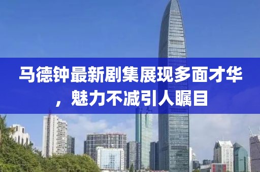 马德钟最新剧集展现多面才华，魅力不减引人瞩目