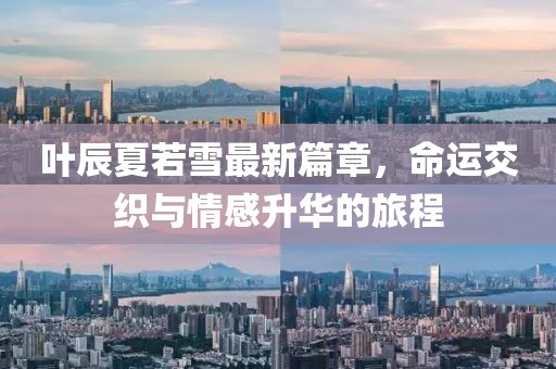 叶辰夏若雪最新篇章，命运交织与情感升华的旅程