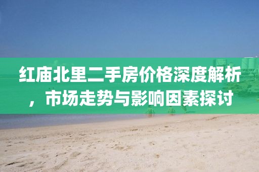 红庙北里二手房价格深度解析，市场走势与影响因素探讨
