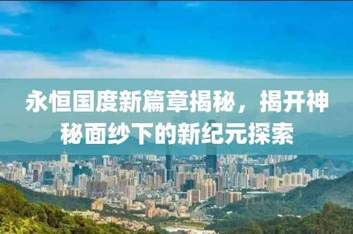 永恒国度新篇章揭秘，揭开神秘面纱下的新纪元探索