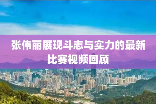 张伟丽展现斗志与实力的最新比赛视频回顾