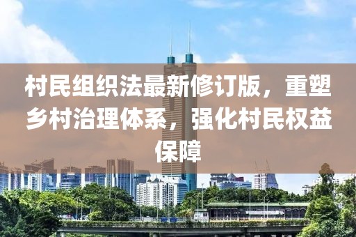 村民组织法最新修订版，重塑乡村治理体系，强化村民权益保障