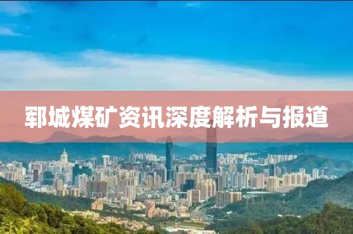 郓城煤矿资讯深度解析与报道