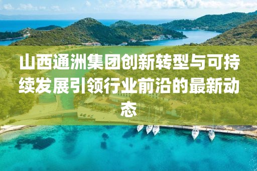 山西通洲集团创新转型与可持续发展引领行业前沿的最新动态