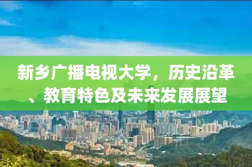 新乡广播电视大学，历史沿革、教育特色及未来发展展望
