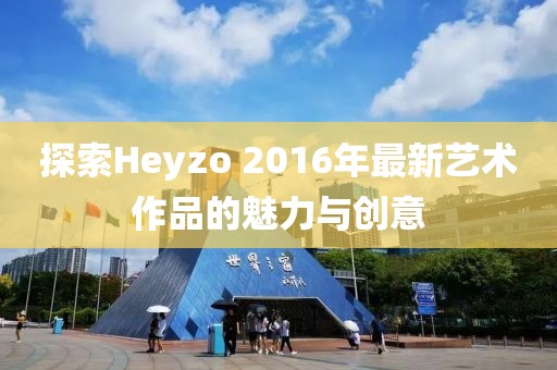 探索Heyzo 2016年最新艺术作品的魅力与创意