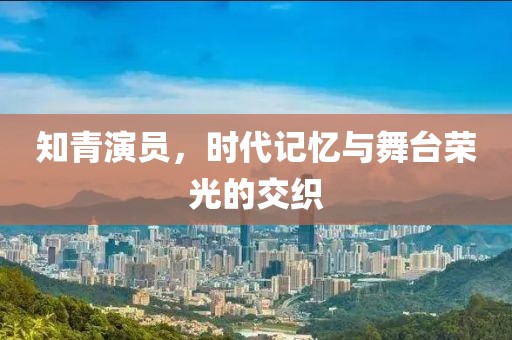 知青演员，时代记忆与舞台荣光的交织