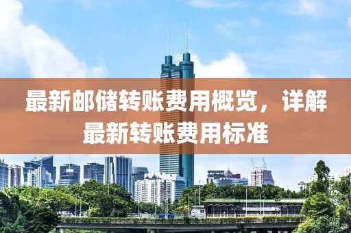 最新邮储转账费用概览，详解最新转账费用标准