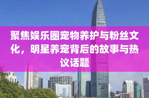 聚焦娱乐圈宠物养护与粉丝文化，明星养宠背后的故事与热议话题