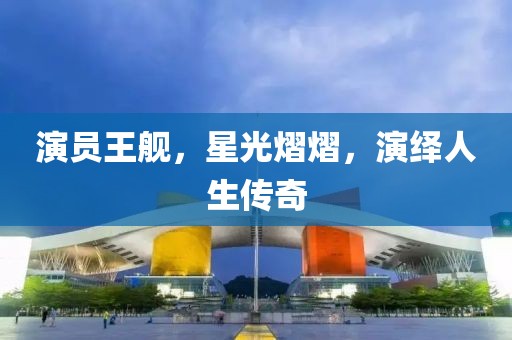 演员王舰，星光熠熠，演绎人生传奇