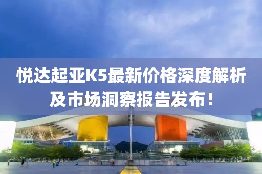 悦达起亚K5最新价格深度解析及市场洞察报告发布！