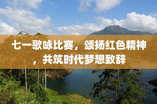 七一歌咏比赛，颂扬红色精神，共筑时代梦想致辞