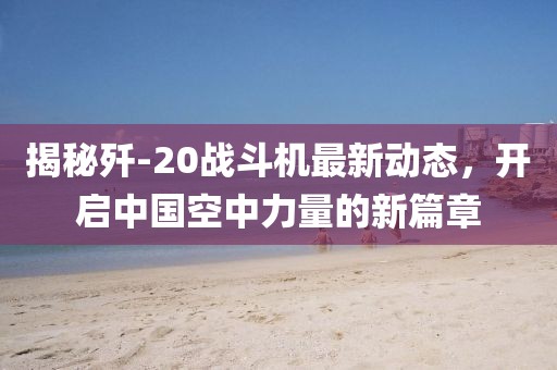 揭秘歼-20战斗机最新动态，开启中国空中力量的新篇章