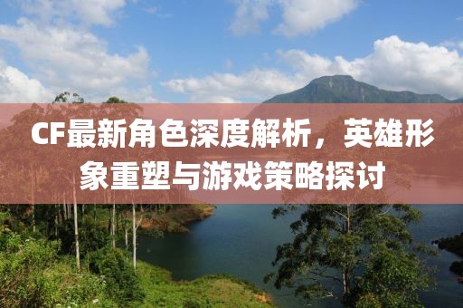 CF最新角色深度解析，英雄形象重塑与游戏策略探讨