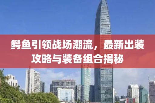 鳄鱼引领战场潮流，最新出装攻略与装备组合揭秘