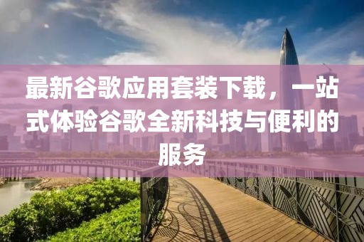 最新谷歌应用套装下载，一站式体验谷歌全新科技与便利的服务